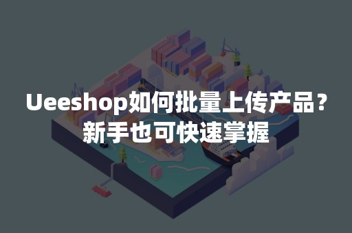 Ueeshop如何批量上传产品？新手也可快速掌握