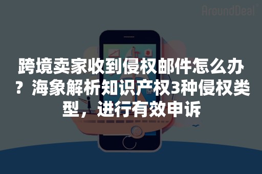 跨境卖家收到侵权邮件怎么办？海象解析知识产权3种侵权类型，进行有效申诉