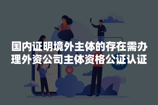 国内证明境外主体的存在需办理外资公司主体资格公证认证