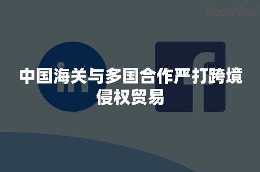中国海关与多国合作严打跨境侵权贸易
