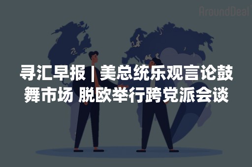 寻汇早报 | 美总统乐观言论鼓舞市场 脱欧举行跨党派会谈
