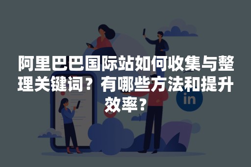 阿里巴巴国际站如何收集与整理关键词？有哪些方法和提升效率？