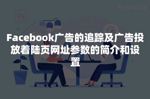 Facebook广告的追踪及广告投放着陆页网址参数的简介和设置