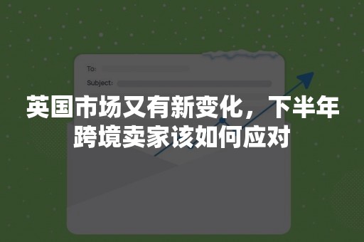 英国市场又有新变化，下半年跨境卖家该如何应对