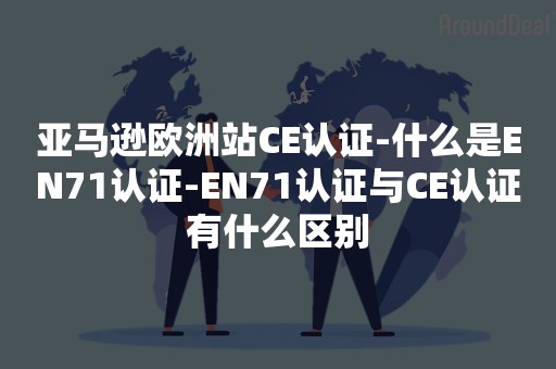 亚马逊欧洲站CE认证-什么是EN71认证-EN71认证与CE认证有什么区别