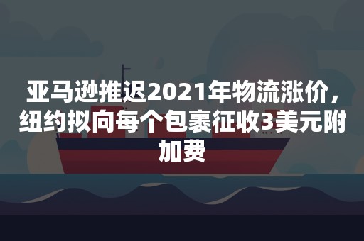 亚马逊推迟2021年物流涨价，纽约拟向每个包裹征收3美元附加费