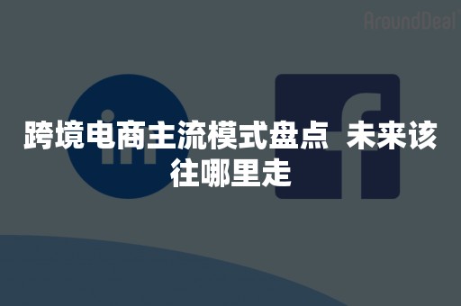 跨境电商主流模式盘点  未来该往哪里走