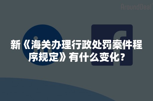 新《海关办理行政处罚案件程序规定》有什么变化？