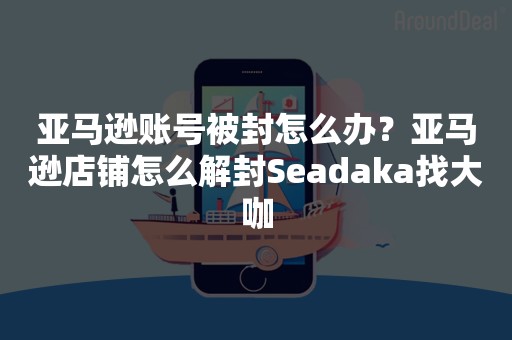 亚马逊账号被封怎么办？亚马逊店铺怎么解封Seadaka找大咖