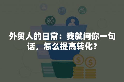 外贸人的日常：我就问你一句话，怎么提高转化？