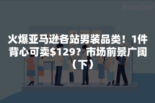 火爆亚马逊各站男装品类！1件背心可卖$129？市场前景广阔（下）