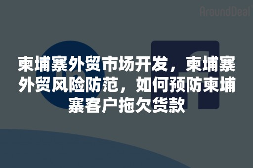 柬埔寨外贸市场开发，柬埔寨外贸风险防范，如何预防柬埔寨客户拖欠货款