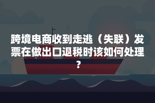 跨境电商收到走逃（失联）发票在做出口退税时该如何处理？