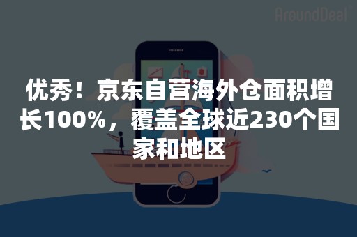优秀！京东自营海外仓面积增长100%，覆盖全球近230个国家和地区