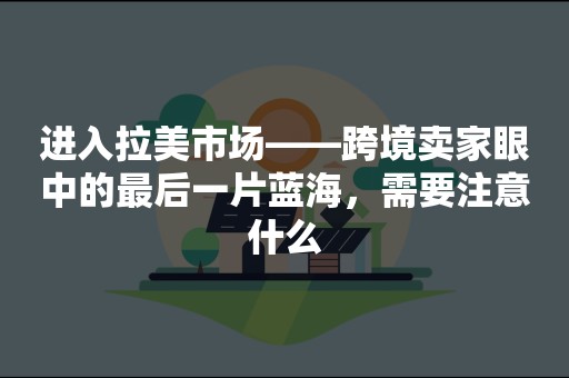 进入拉美市场——跨境卖家眼中的最后一片蓝海，需要注意什么