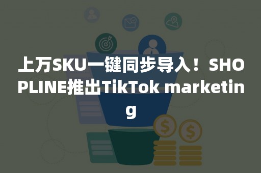 上万SKU一键同步导入！SHOPLINE推出TikTok marketing