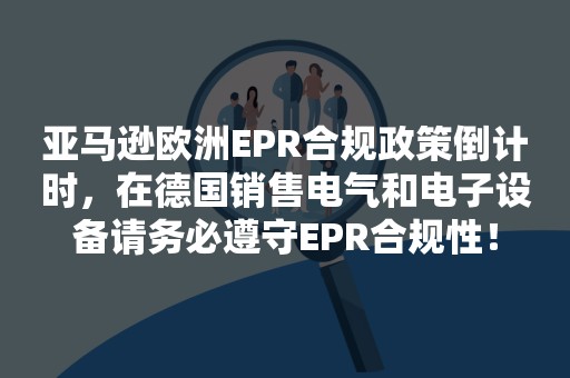 亚马逊欧洲EPR合规政策倒计时，在德国销售电气和电子设备请务必遵守EPR合规性！