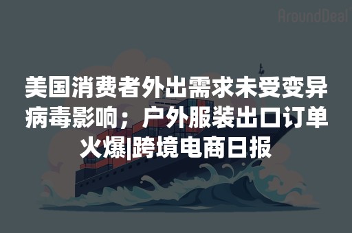 美国消费者外出需求未受变异病毒影响；户外服装出口订单火爆|跨境电商日报
