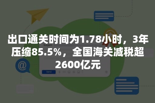 出口通关时间为1.78小时，3年压缩85.5%，全国海关减税超2600亿元