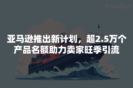 亚马逊推出新计划，超2.5万个产品名额助力卖家旺季引流