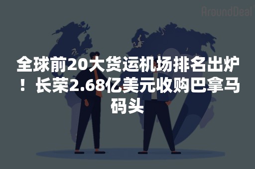 全球前20大货运机场排名出炉！长荣2.68亿美元收购巴拿马码头