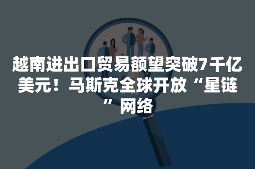 越南进出口贸易额望突破7千亿美元！马斯克全球开放“星链”网络