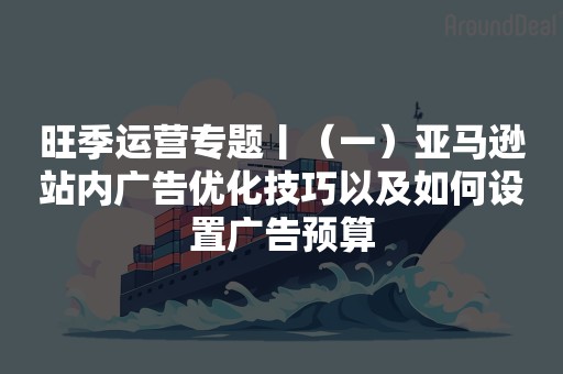 旺季运营专题丨（一）亚马逊站内广告优化技巧以及如何设置广告预算