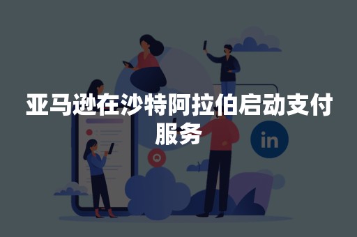亚马逊在沙特阿拉伯启动支付服务