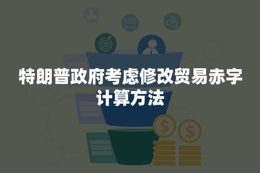 特朗普政府考虑修改贸易赤字计算方法
