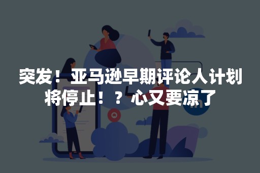 突发！亚马逊早期评论人计划将停止！？心又要凉了