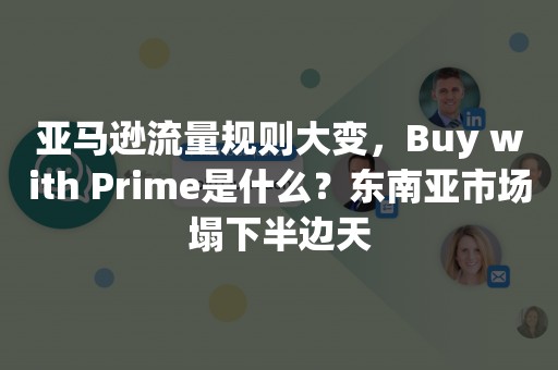 亚马逊流量规则大变，Buy with Prime是什么？东南亚市场塌下半边天