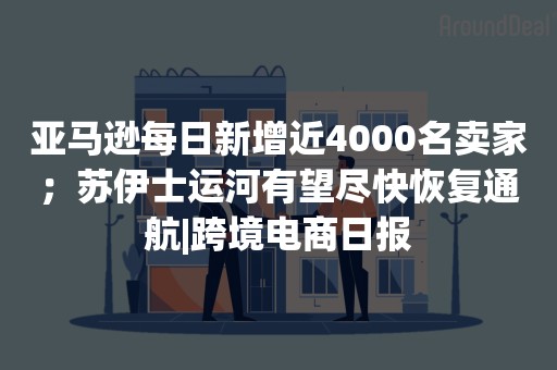 亚马逊每日新增近4000名卖家；苏伊士运河有望尽快恢复通航|跨境电商日报