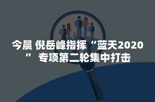 今晨 倪岳峰指挥“蓝天2020” 专项第二轮集中打击