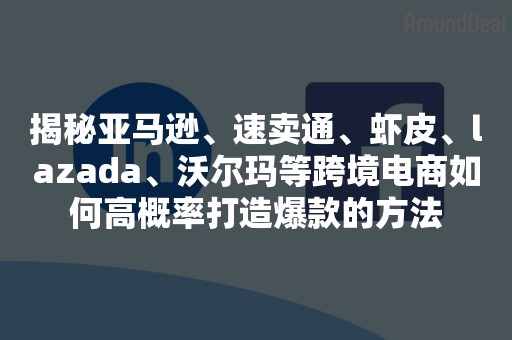 揭秘亚马逊、速卖通、虾皮、lazada、沃尔玛等跨境电商如何高概率打造爆款的方法
