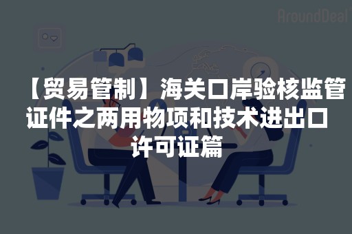 【贸易管制】海关口岸验核监管证件之两用物项和技术进出口许可证篇