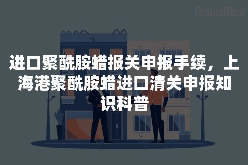 进口聚酰胺蜡报关申报手续，上海港聚酰胺蜡进口清关申报知识科普