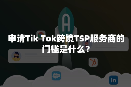 申请Tik Tok跨境TSP服务商的门槛是什么？