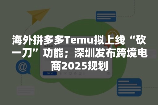 海外拼多多Temu拟上线“砍一刀”功能；深圳发布跨境电商2025规划