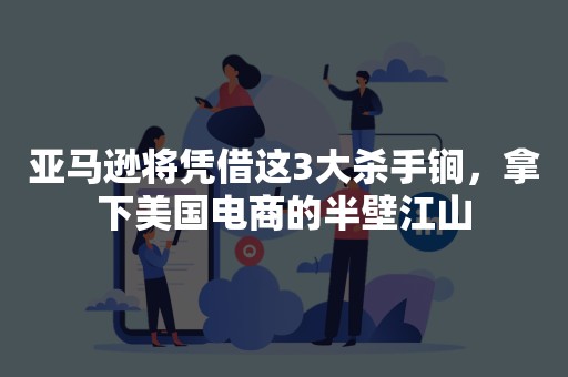 亚马逊将凭借这3大杀手锏，拿下美国电商的半壁江山