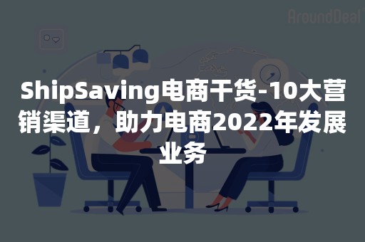 ShipSaving电商干货-10大营销渠道，助力电商2022年发展业务