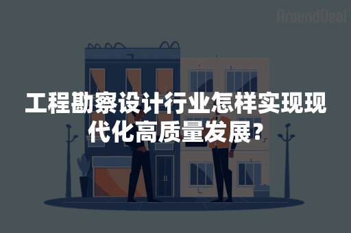 工程勘察设计行业怎样实现现代化高质量发展？