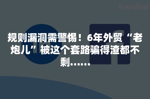 规则漏洞需警惕！6年外贸“老炮儿”被这个套路骗得渣都不剩……
