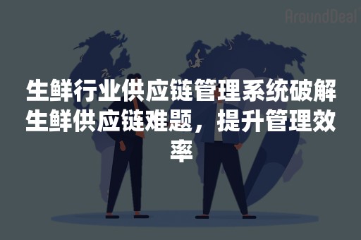 生鲜行业供应链管理系统破解生鲜供应链难题，提升管理效率