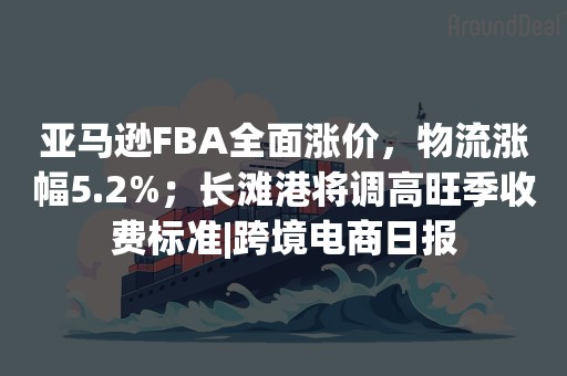 亚马逊FBA全面涨价，物流涨幅5.2%；长滩港将调高旺季收费标准|跨境电商日报