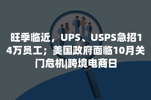 旺季临近，UPS、USPS急招14万员工；美国政府面临10月关门危机|跨境电商日