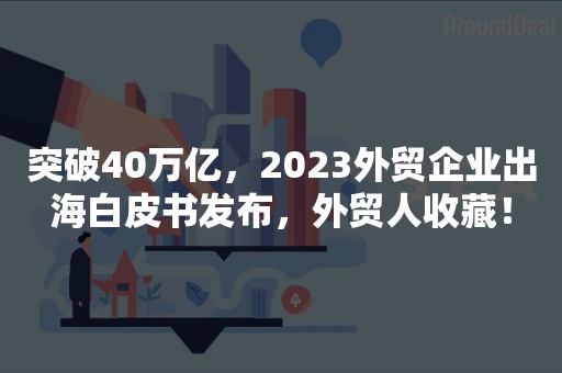 突破40万亿，2023外贸企业出海白皮书发布，外贸人收藏！