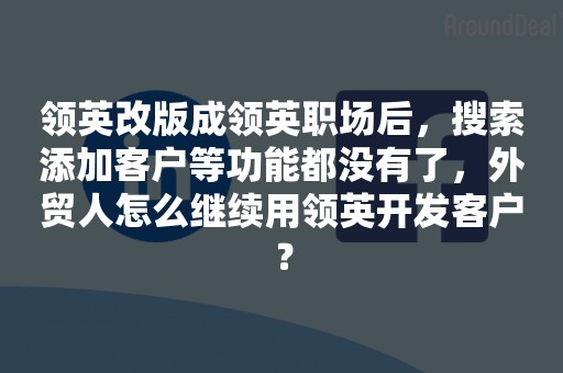 领英改版成领英职场后，搜索添加客户等功能都没有了，外贸人怎么继续用领英开发客户？