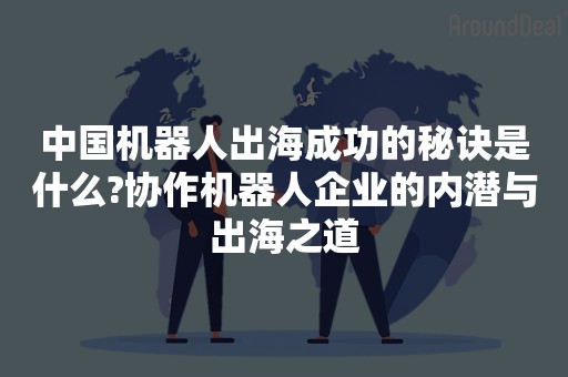 中国机器人出海成功的秘诀是什么?协作机器人企业的内潜与出海之道