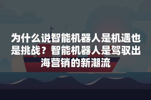 为什么说智能机器人是机遇也是挑战？智能机器人是驾驭出海营销的新潮流