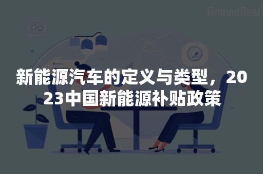 新能源汽车的定义与类型，2023中国新能源补贴政策